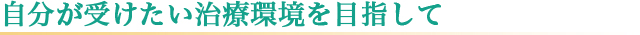 自分が受けたい治療環境を目指して
